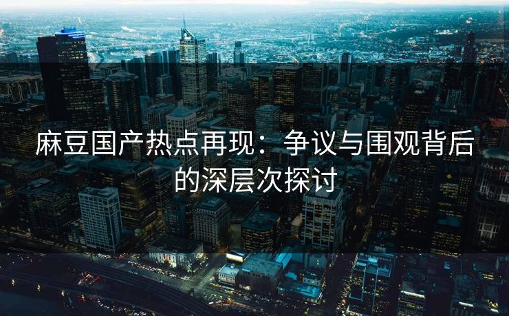 麻豆国产热点再现：争议与围观背后的深层次探讨-第1张图片-p站搬运工影视网 | p站网页版推荐站