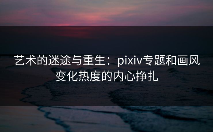 艺术的迷途与重生：pixiv专题和画风变化热度的内心挣扎-第1张图片-p站搬运工影视网 | p站网页版推荐站