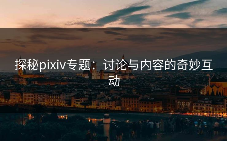探秘pixiv专题：讨论与内容的奇妙互动-第1张图片-p站搬运工影视网 | p站网页版推荐站
