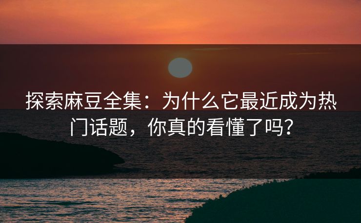探索麻豆全集：为什么它最近成为热门话题，你真的看懂了吗？-第1张图片-p站搬运工影视网 | p站网页版推荐站