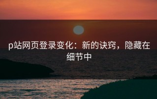 p站网页登录变化：新的诀窍，隐藏在细节中