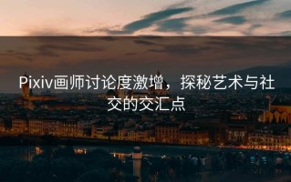 Pixiv画师讨论度激增，探秘艺术与社交的交汇点