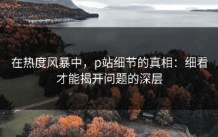 在热度风暴中，p站细节的真相：细看才能揭开问题的深层