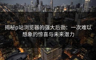 揭秘p站浏览器的强大后劲：一次难以想象的惊喜与未来潜力