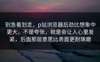 别急着划走，p站浏览器后劲比想象中更大，不是夸张，就是会让人心里发紧，后面那层意思比表面更耐琢磨