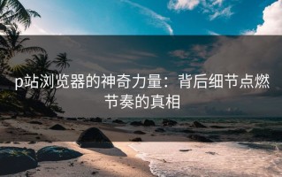 p站浏览器的神奇力量：背后细节点燃节奏的真相