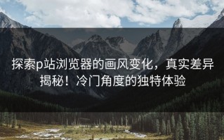 探索p站浏览器的画风变化，真实差异揭秘！冷门角度的独特体验