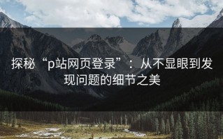 探秘“p站网页登录”：从不显眼到发现问题的细节之美