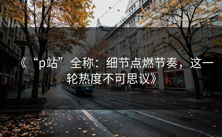 《“p站”全称:细节点燃节奏,这一轮热度不可思议》-第1张图片-p站搬运工影视网 | p站网页版推荐站 《“p站”全称:细节点燃节奏,这一轮热度不可思议》-第1张图片-p站搬运工影视网 | p站网页版推荐站
