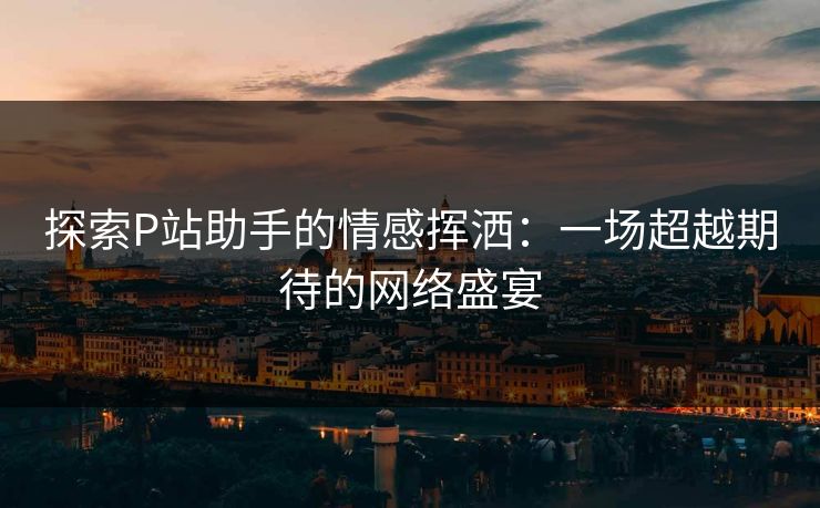 探索P站助手的情感挥洒：一场超越期待的网络盛宴