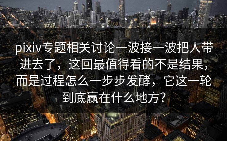 pixiv专题相关讨论一波接一波把人带进去了，这回最值得看的不是结果，而是过程怎么一步步发酵，它这一轮到底赢在什么地方？
