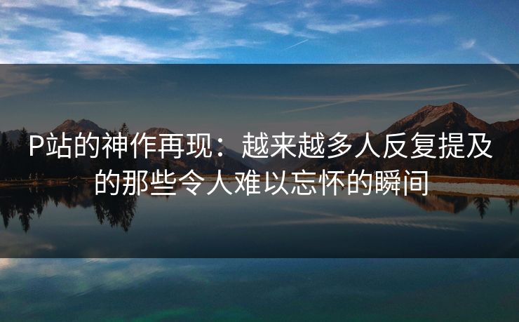 P站的神作再现:越来越多人反复提及的那些令人难以忘怀的瞬间-第1张图片-p站搬运工影视网 | p站网页版推荐站 P站的神作再现:越来越多人反复提及的那些令人难以忘怀的瞬间-第1张图片-p站搬运工影视网 | p站网页版推荐站