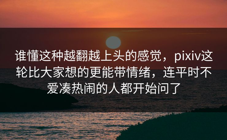 谁懂这种越翻越上头的感觉,pixiv这轮比大家想的更能带情绪,连平时不爱凑热闹的人都开始问了-第1张图片-p站搬运工影视网 | p站网页版推荐站 谁懂这种越翻越上头的感觉,pixiv这轮比大家想的更能带情绪,连平时不爱凑热闹的人都开始问了-第1张图片-p站搬运工影视网 | p站网页版推荐站