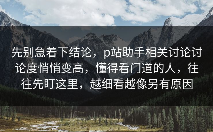 先别急着下结论,p站助手相关讨论讨论度悄悄变高,懂得看门道的人,往往先盯这里,越细看越像另有原因-第1张图片-p站搬运工影视网 | p站网页版推荐站 先别急着下结论,p站助手相关讨论讨论度悄悄变高,懂得看门道的人,往往先盯这里,越细看越像另有原因-第1张图片-p站搬运工影视网 | p站网页版推荐站