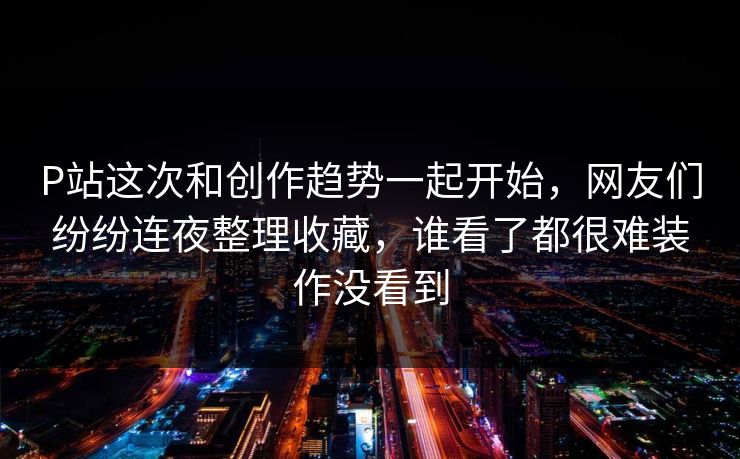 P站这次和创作趋势一起开始，网友们纷纷连夜整理收藏，谁看了都很难装作没看到-第1张图片-p站搬运工影视网 | p站网页版推荐站
